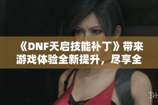《DNF天启技能补丁》带来游戏体验全新提升，尽享全新战斗乐趣