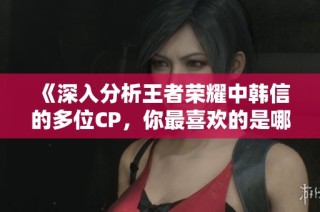 《深入分析王者荣耀中韩信的多位CP，你最喜欢的是哪一对》