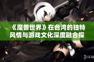 《魔兽世界》在台湾的独特风情与游戏文化深度融合探索
