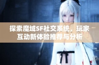 探索魔域SF社交系统，玩家互动新体验推荐与分析