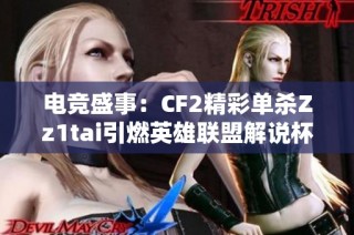 电竞盛事：CF2精彩单杀Zz1tai引燃英雄联盟解说杯热潮