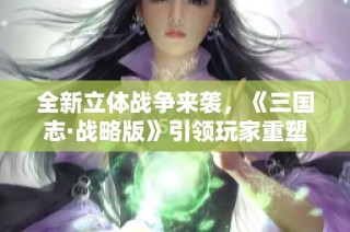 全新立体战争来袭，《三国志·战略版》引领玩家重塑战略巅峰体验