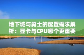 地下城与勇士的配置需求解析：显卡与CPU哪个更重要