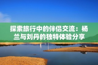 探索旅行中的伴侣交流：杨兰与刘丹的独特体验分享