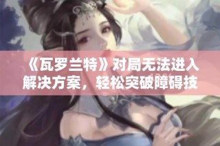 《瓦罗兰特》对局无法进入解决方案，轻松突破障碍技巧分享