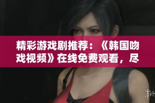 精彩游戏剧推荐：《韩国吻戏视频》在线免费观看，尽在星辰影院