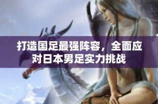 打造国足最强阵容，全面应对日本男足实力挑战