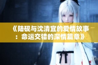 《陆砚与沈清宜的爱情故事：命运交错的深情篇章》