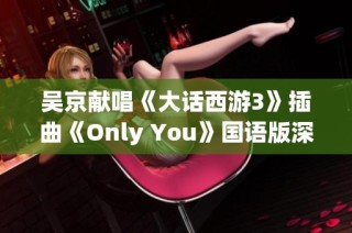 吴京献唱《大话西游3》插曲《Only You》国语版深情演绎你我的最爱