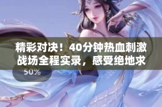 精彩对决！40分钟热血刺激战场全程实录，感受绝地求生的紧张刺激