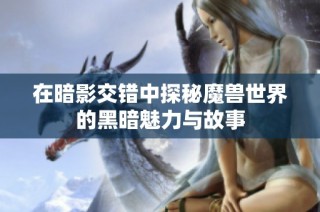 在暗影交错中探秘魔兽世界的黑暗魅力与故事