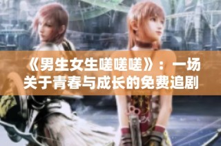 《男生女生嗟嗟嗟》：一场关于青春与成长的免费追剧盛宴
