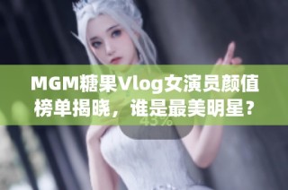 MGM糖果Vlog女演员颜值榜单揭晓，谁是最美明星？