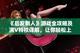 《后发制人》游戏全攻略及满V特权详解，让你轻松上手！