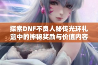 探索DNF不良人秘传光环礼盒中的神秘奖励与价值内容