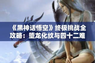《黑神话悟空》终极挑战全攻略：堕龙化纹与四十二难详细解析