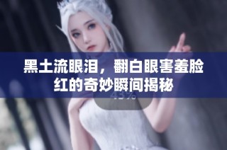 黑土流眼泪，翻白眼害羞脸红的奇妙瞬间揭秘