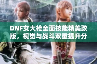 DNF女大枪全面技能精美改版，视觉与战斗双重提升分析