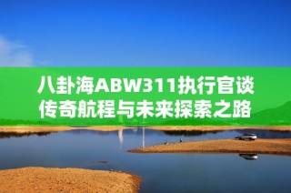 八卦海ABW311执行官谈传奇航程与未来探索之路