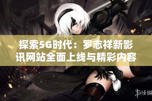 探索5G时代：罗志祥新影讯网站全面上线与精彩内容揭晓