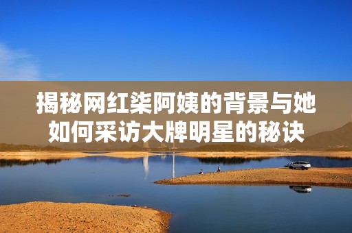 揭秘网红柒阿姨的背景与她如何采访大牌明星的秘诀