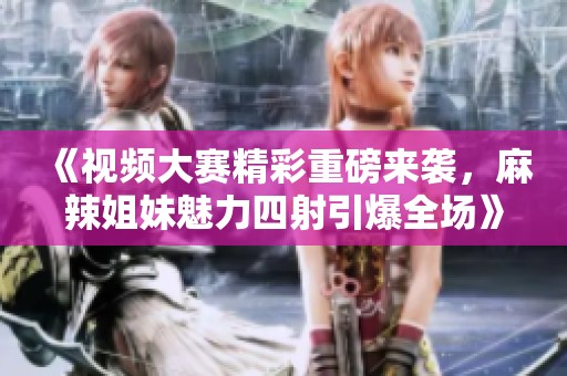 《视频大赛精彩重磅来袭，麻辣姐妹魅力四射引爆全场》