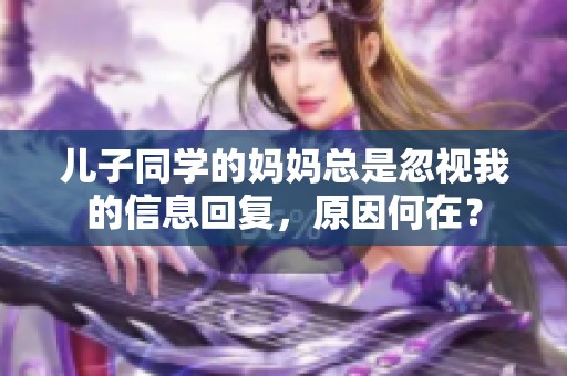 儿子同学的妈妈总是忽视我的信息回复，原因何在？