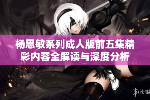杨思敏系列成人版前五集精彩内容全解读与深度分析