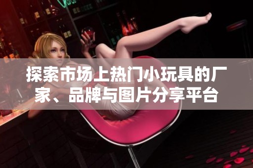 探索市场上热门小玩具的厂家、品牌与图片分享平台