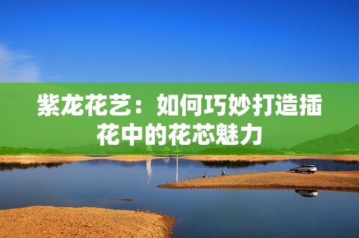 紫龙花艺：如何巧妙打造插花中的花芯魅力