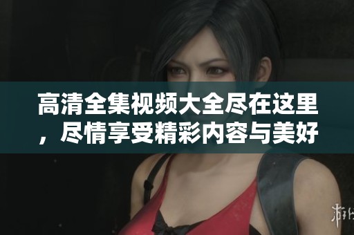 高清全集视频大全尽在这里，尽情享受精彩内容与美好时光