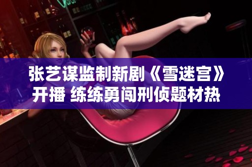 张艺谋监制新剧《雪迷宫》开播 练练勇闯刑侦题材热血之旅