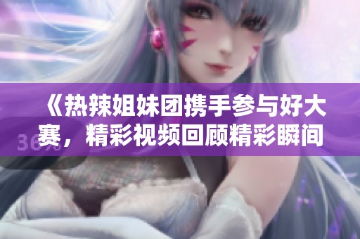 《热辣姐妹团携手参与好大赛，精彩视频回顾精彩瞬间》