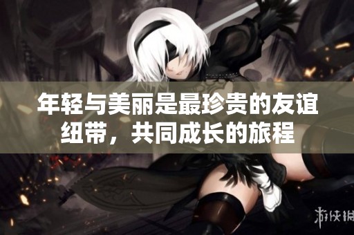 年轻与美丽是最珍贵的友谊纽带，共同成长的旅程