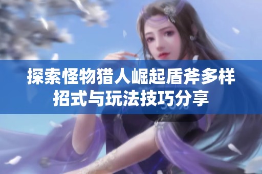 探索怪物猎人崛起盾斧多样招式与玩法技巧分享