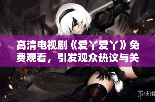 高清电视剧《爱丫爱丫》免费观看，引发观众热议与关注