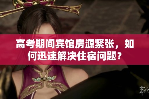 高考期间宾馆房源紧张，如何迅速解决住宿问题？