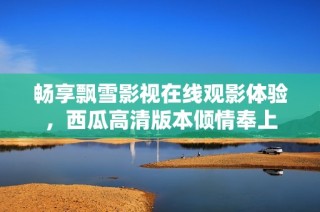 畅享飘雪影视在线观影体验，西瓜高清版本倾情奉上