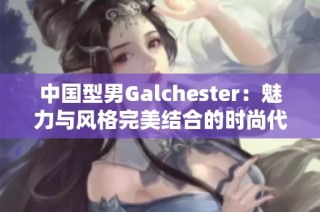 中国型男Galchester：魅力与风格完美结合的时尚代表