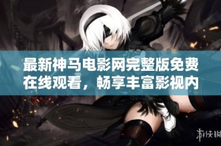 最新神马电影网完整版免费在线观看，畅享丰富影视内容