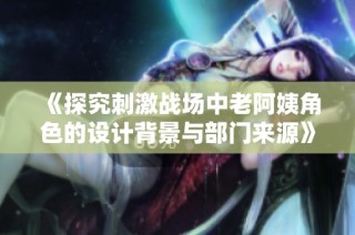 《探究刺激战场中老阿姨角色的设计背景与部门来源》