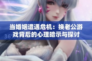 当婚姻遭遇危机：换老公游戏背后的心理暗示与探讨