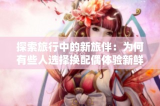 探索旅行中的新旅伴：为何有些人选择换配偶体验新鲜感