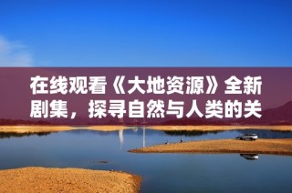 在线观看《大地资源》全新剧集,探寻自然与人类的关系
