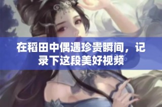 在稻田中偶遇珍贵瞬间，记录下这段美好视频