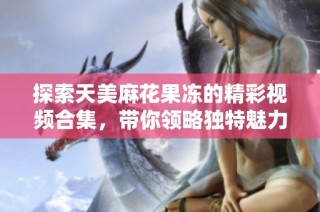探索天美麻花果冻的精彩视频合集，带你领略独特魅力！