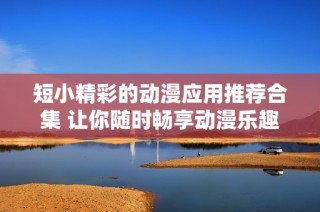 短小精彩的动漫应用推荐合集 让你随时畅享动漫乐趣