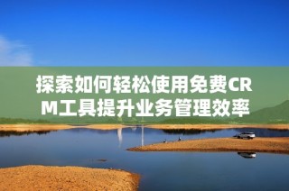 探索如何轻松使用免费CRM工具提升业务管理效率