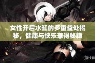 女性开启水缸的多重益处揭秘，健康与快乐兼得秘籍