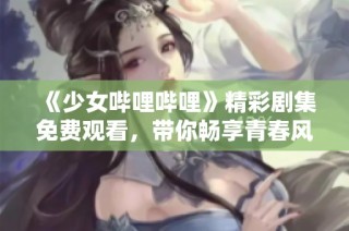 《少女哔哩哔哩》精彩剧集免费观看，带你畅享青春风暴！
